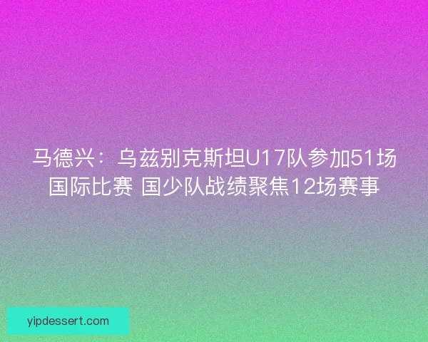 马德兴：乌兹别克斯坦U17队参加51场国际比赛 国少队战绩聚焦12场赛事