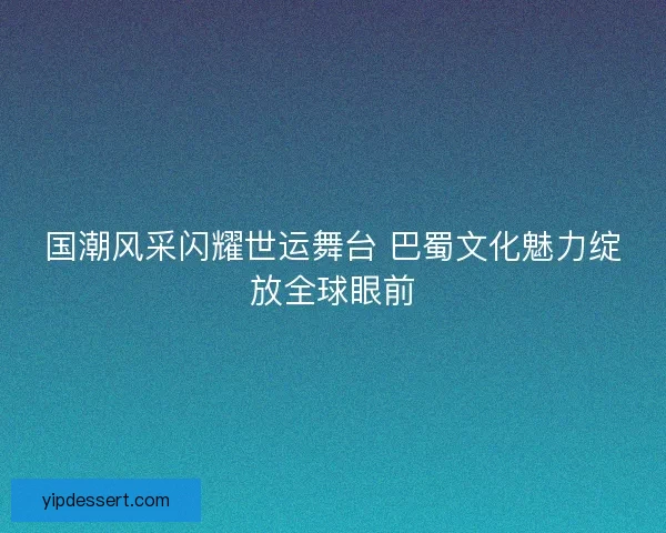 国潮风采闪耀世运舞台 巴蜀文化魅力绽放全球眼前