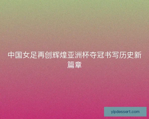 中国女足再创辉煌亚洲杯夺冠书写历史新篇章